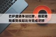 巴萨遭遇争议红牌，维尼修斯乘势反超比分完成逆转的简单介绍